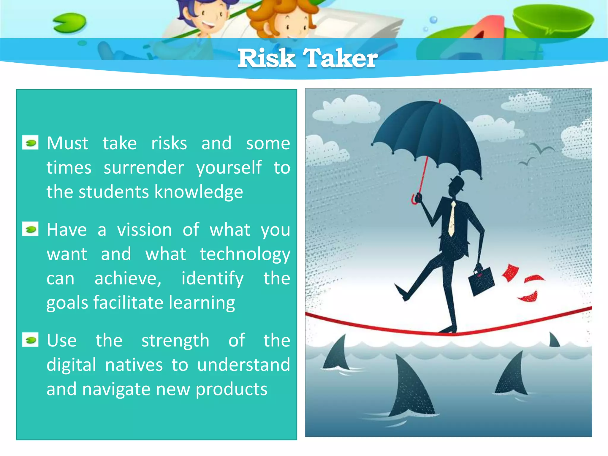 Risk Taker
Must take risks and some
times surrender yourself to
the students knowledge
Have a vission of what you
want and what technology
can achieve, identify the
goals facilitate learning
Use the strength of the
digital natives to understand
and navigate new products
 