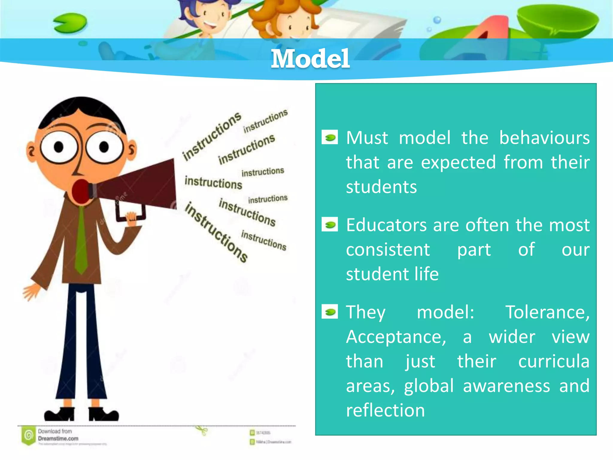 Model
Must model the behaviours
that are expected from their
students
Educators are often the most
consistent part of our
student life
They model: Tolerance,
Acceptance, a wider view
than just their curricula
areas, global awareness and
reflection
 