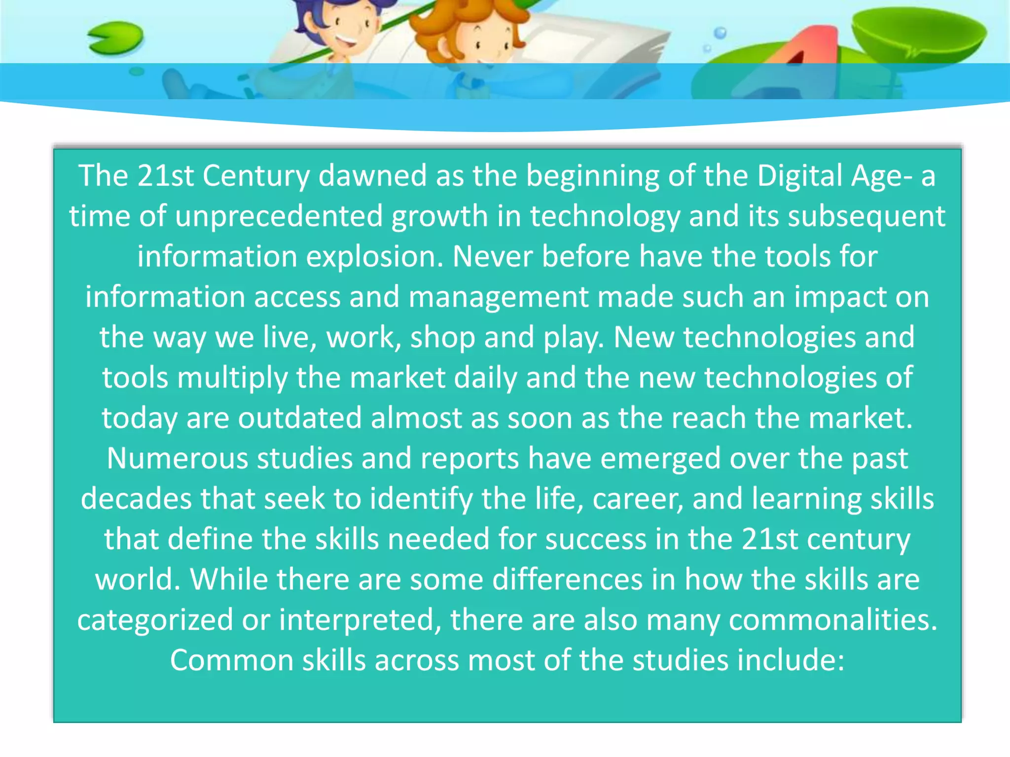 The 21st Century dawned as the beginning of the Digital Age- a
time of unprecedented growth in technology and its subsequent
information explosion. Never before have the tools for
information access and management made such an impact on
the way we live, work, shop and play. New technologies and
tools multiply the market daily and the new technologies of
today are outdated almost as soon as the reach the market.
Numerous studies and reports have emerged over the past
decades that seek to identify the life, career, and learning skills
that define the skills needed for success in the 21st century
world. While there are some differences in how the skills are
categorized or interpreted, there are also many commonalities.
Common skills across most of the studies include:
 