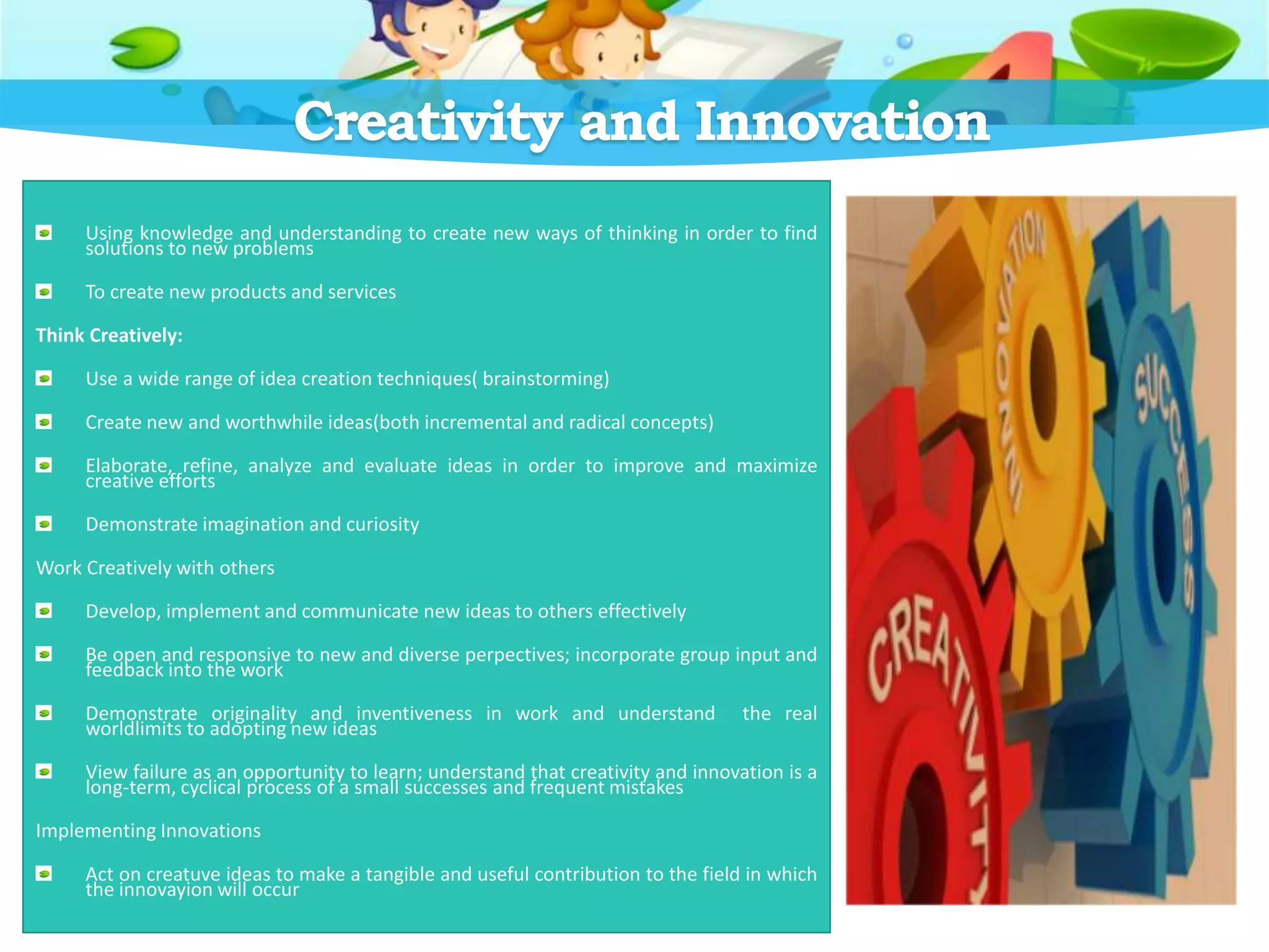 Creativity and Innovation
Using knowledge and understanding to create new ways of thinking in order to find
solutions to new problems
To create new products and services
Think Creatively:
Use a wide range of idea creation techniques( brainstorming)
Create new and worthwhile ideas(both incremental and radical concepts)
Elaborate, refine, analyze and evaluate ideas in order to improve and maximize
creative efforts
Demonstrate imagination and curiosity
Work Creatively with others
Develop, implement and communicate new ideas to others effectively
Be open and responsive to new and diverse perpectives; incorporate group input and
feedback into the work
Demonstrate originality and inventiveness in work and understand the real
worldlimits to adopting new ideas
View failure as an opportunity to learn; understand that creativity and innovation is a
long-term, cyclical process of a small successes and frequent mistakes
Implementing Innovations
Act on creatuve ideas to make a tangible and useful contribution to the field in which
the innovayion will occur
 
