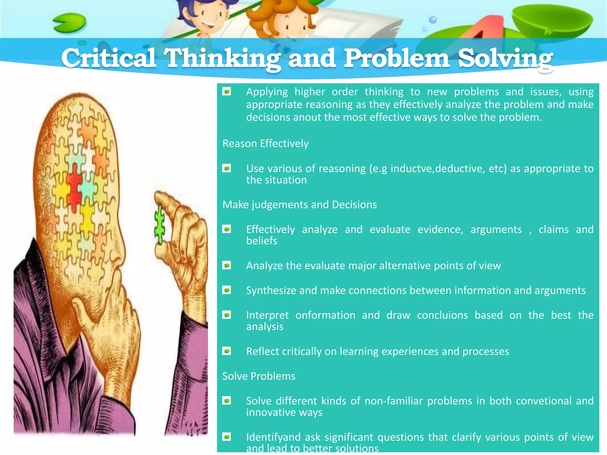 Critical Thinking and Problem Solving
Applying higher order thinking to new problems and issues, using
appropriate reasoning as they effectively analyze the problem and make
decisions anout the most effective ways to solve the problem.
Reason Effectively
Use various of reasoning (e.g inductve,deductive, etc) as appropriate to
the situation
Make judgements and Decisions
Effectively analyze and evaluate evidence, arguments , claims and
beliefs
Analyze the evaluate major alternative points of view
Synthesize and make connections between information and arguments
Interpret onformation and draw concluions based on the best the
analysis
Reflect critically on learning experiences and processes
Solve Problems
Solve different kinds of non-familiar problems in both convetional and
innovative ways
Identifyand ask significant questions that clarify various points of view
and lead to better solutions
 