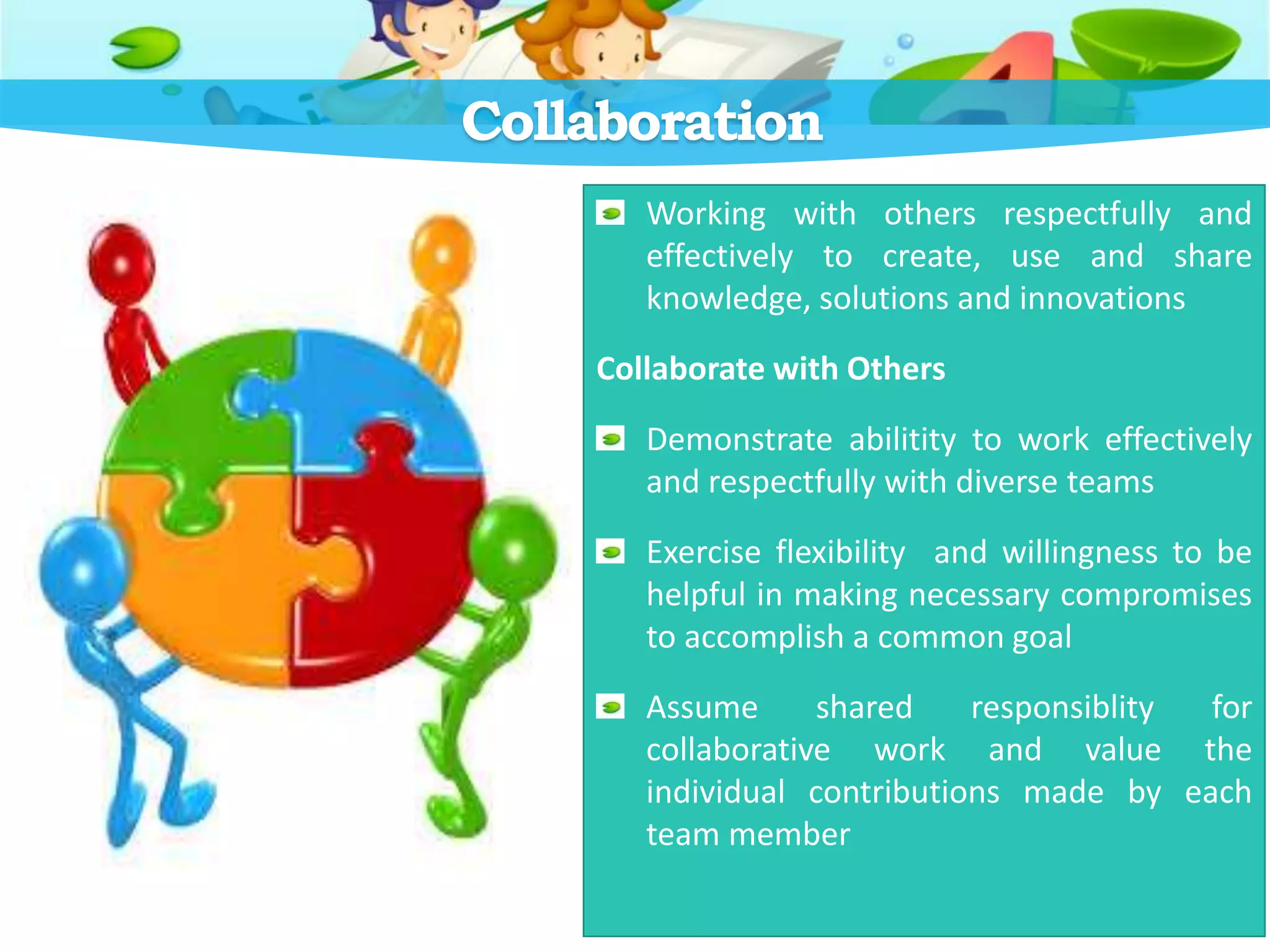 Collaboration
Working with others respectfully and
effectively to create, use and share
knowledge, solutions and innovations
Collaborate with Others
Demonstrate abilitity to work effectively
and respectfully with diverse teams
Exercise flexibility and willingness to be
helpful in making necessary compromises
to accomplish a common goal
Assume shared responsiblity for
collaborative work and value the
individual contributions made by each
team member
 