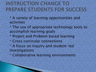  * A variety of learning opportunities and
activities
 * The use of appropriate technology tools to
accomplish learning goals
 * Project and Problem based learning
 * Cross curricular connections
 * A focus on inquiry and student-led
investigations
 * Collaborative learning environments
 