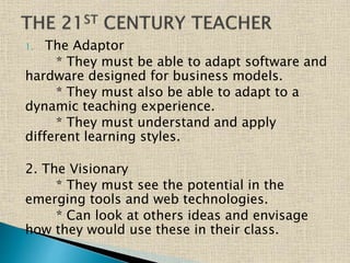 1. The Adaptor
* They must be able to adapt software and
hardware designed for business models.
* They must also be able to adapt to a
dynamic teaching experience.
* They must understand and apply
different learning styles.
2. The Visionary
* They must see the potential in the
emerging tools and web technologies.
* Can look at others ideas and envisage
how they would use these in their class.
 