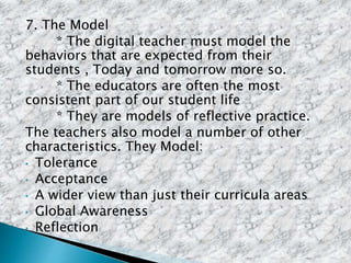 7. The Model
* The digital teacher must model the
behaviors that are expected from their
students , Today and tomorrow more so.
* The educators are often the most
consistent part of our student life
* They are models of reflective practice.
The teachers also model a number of other
characteristics. They Model:
• Tolerance
• Acceptance
• A wider view than just their curricula areas
• Global Awareness
• Reflection
 