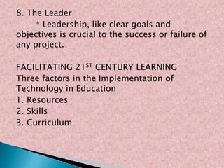 8. The Leader
* Leadership, like clear goals and
objectives is crucial to the success or failure of
any project.
FACILITATING 21ST CENTURY LEARNING
Three factors in the Implementation of
Technology in Education
1. Resources
2. Skills
3. Curriculum
 