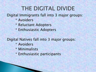 Digital Immigrants fall into 3 major groups:
* Avoiders
* Reluctant Adopters
* Enthusiastic Adopters
Digital Natives fall into 3 major groups:
* Avoiders
* Minimalists
* Enthusiastic participants
 