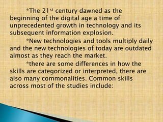 *The 21st century dawned as the
beginning of the digital age a time of
unprecedented growth in technology and its
subsequent information explosion.
*New technologies and tools multiply daily
and the new technologies of today are outdated
almost as they reach the market.
*there are some differences in how the
skills are categorized or interpreted, there are
also many commonalities. Common skills
across most of the studies include:
 