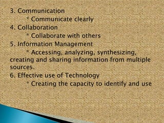3. Communication
* Communicate clearly
4. Collaboration
* Collaborate with others
5. Information Management
* Accessing, analyzing, synthesizing,
creating and sharing information from multiple
sources.
6. Effective use of Technology
* Creating the capacity to identify and use
 