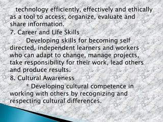 technology efficiently, effectively and ethically
as a tool to access, organize, evaluate and
share information.
7. Career and Life Skills
Developing skills for becoming self
directed, independent learners and workers
who can adapt to change, manage projects,
take responsibility for their work, lead others
and produce results.
8. Cultural Awareness
* Developing cultural competence in
working with others by recognizing and
respecting cultural differences.
 