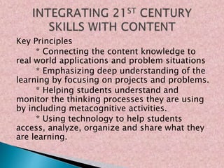 Key Principles
* Connecting the content knowledge to
real world applications and problem situations
* Emphasizing deep understanding of the
learning by focusing on projects and problems.
* Helping students understand and
monitor the thinking processes they are using
by including metacognitive activities.
* Using technology to help students
access, analyze, organize and share what they
are learning.
 
