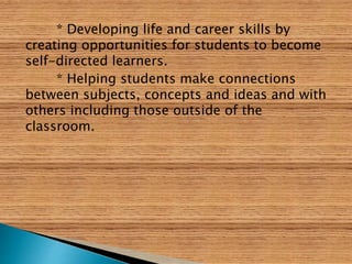 * Developing life and career skills by
creating opportunities for students to become
self-directed learners.
* Helping students make connections
between subjects, concepts and ideas and with
others including those outside of the
classroom.
 