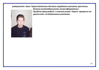 103
університет імені Тараса Шевченка. Вчитель трудового навчання, креслення,
безпеки життєдіяльності, основ інформатики.
Приділяє увагу роботі з кожним учнем. Творчо працює як на
уроках так і на додаткових заняттях.
 