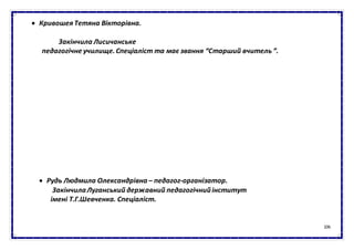 106
 Кривошея Тетяна Вікторівна.
Закінчила Лисичанське
педагогічне училище.Спеціаліст та має звання “Старший вчитель ”.
 Рудь Людмила Олександрівна – педагог-організатор.
ЗакінчилаЛуганський державний педагогічнийінститут
імені Т.Г.Шевченка. Спеціаліст.
 