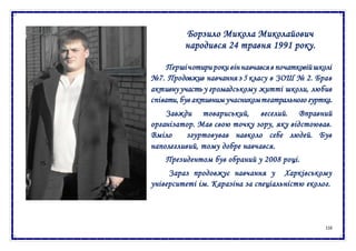 116
Борзило Микола Миколайович
народився 24 травня 1991 року.
Першічотирироки віннавчавсяв початковійшколі
№7. Продовжив навчання з 5 класу в ЗОШ № 2. Брав
активну участь у громадському житті школи, любив
співати, був активним учасникомтеатрального гуртка.
Завжди товариський, веселий. Вправний
організатор. Мав свою точку зору, яку відстоював.
Вміло згуртовував навколо себе людей. Був
наполегливий, тому добре навчався.
Президентом був обраний у 2008 році.
Зараз продовжує навчання у Харківському
університеті ім. Каразіна за спеціальністю еколог.
 