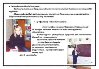 94
 Скоробагата Марія Захарівна.
ЗакінчилаГорлівський державнийпедагогічнийінститут іноземних мов імені Н.К.
Крупської.
Вдумливий підхід до роботи, уважне ставлення до кожного учня, вимогливість і
доброзичливістьпритаманні цьому вчителеві.
 ТрофименкоТетяна Леонідівна .
ЗакінчилаСлов’янський державнийпедагогічний
інститут. Вчитель англійської мови та зарубіжної
літератури.
Кожен її урок – це скарбниця мудрості . Вся її педагогічна
діяльність спрямована на
виховання людини з доброю і
чесною душею. На своїх
уроках вчить дітей думати,
розмовляти, аналізувати,
сперечатисьі відстоювати свою
точку зору.
Має ІІ категорію.
 