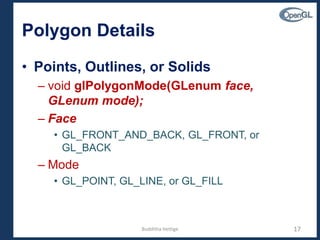 Polygon Details
• Points, Outlines, or Solids
– void glPolygonMode(GLenum face,
GLenum mode);
– Face
• GL_FRONT_AND_BACK, GL_FRONT, or
GL_BACK
– Mode
• GL_POINT, GL_LINE, or GL_FILL
17Budditha Hettige
 