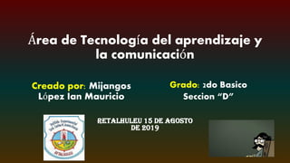 Área de Tecnología del aprendizaje y
la comunicación
Retalhuleu 15 de Agosto
de 2019
Creado por: Mijangos
López Ian Mauricio
Grado: 2do Basico
Seccion “D”
 