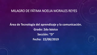 MILAGRO DE FÁTIMA NOELIA MORALES REYES
Área de Tecnología del aprendizaje y la comunicación.
Grado: 2do básico
Sección: “D”
Fecha: 22/08/2019
 