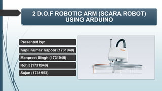 2 D.O.F ROBOTIC ARM (SCARA ROBOT)
USING ARDUINO
Presented by:
Kapil Kumar Kapoor (1731940)
Manpreet Singh (1731945)
Rohit (1731949)
Sajan (1731952)
 
