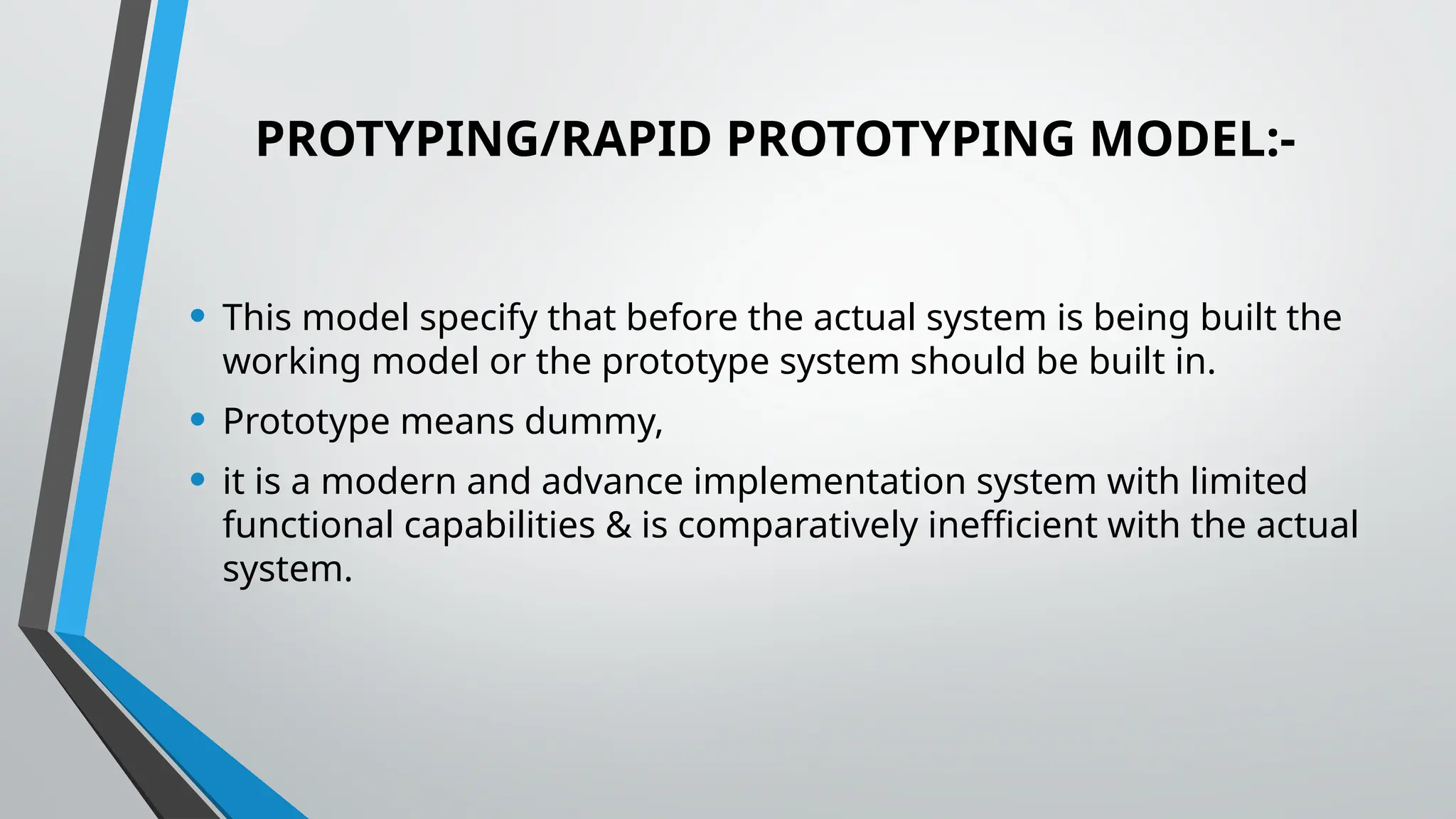 PROTYPING/RAPID PROTOTYPING MODEL:-
• This model specify that before the actual system is being built the
working model or the prototype system should be built in.
• Prototype means dummy,
• it is a modern and advance implementation system with limited
functional capabilities & is comparatively inefficient with the actual
system.
 