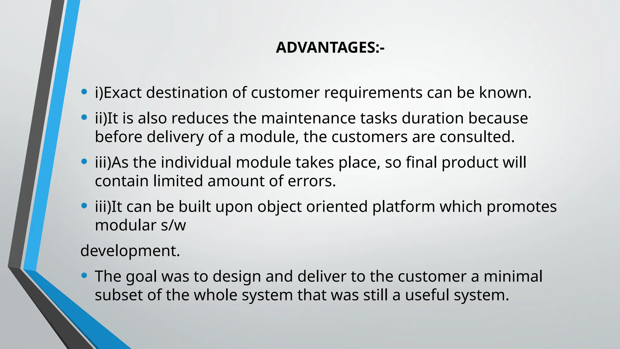 ADVANTAGES:-
• i)Exact destination of customer requirements can be known.
• ii)It is also reduces the maintenance tasks duration because
before delivery of a module, the customers are consulted.
• iii)As the individual module takes place, so final product will
contain limited amount of errors.
• iii)It can be built upon object oriented platform which promotes
modular s/w
development.
• The goal was to design and deliver to the customer a minimal
subset of the whole system that was still a useful system.
 