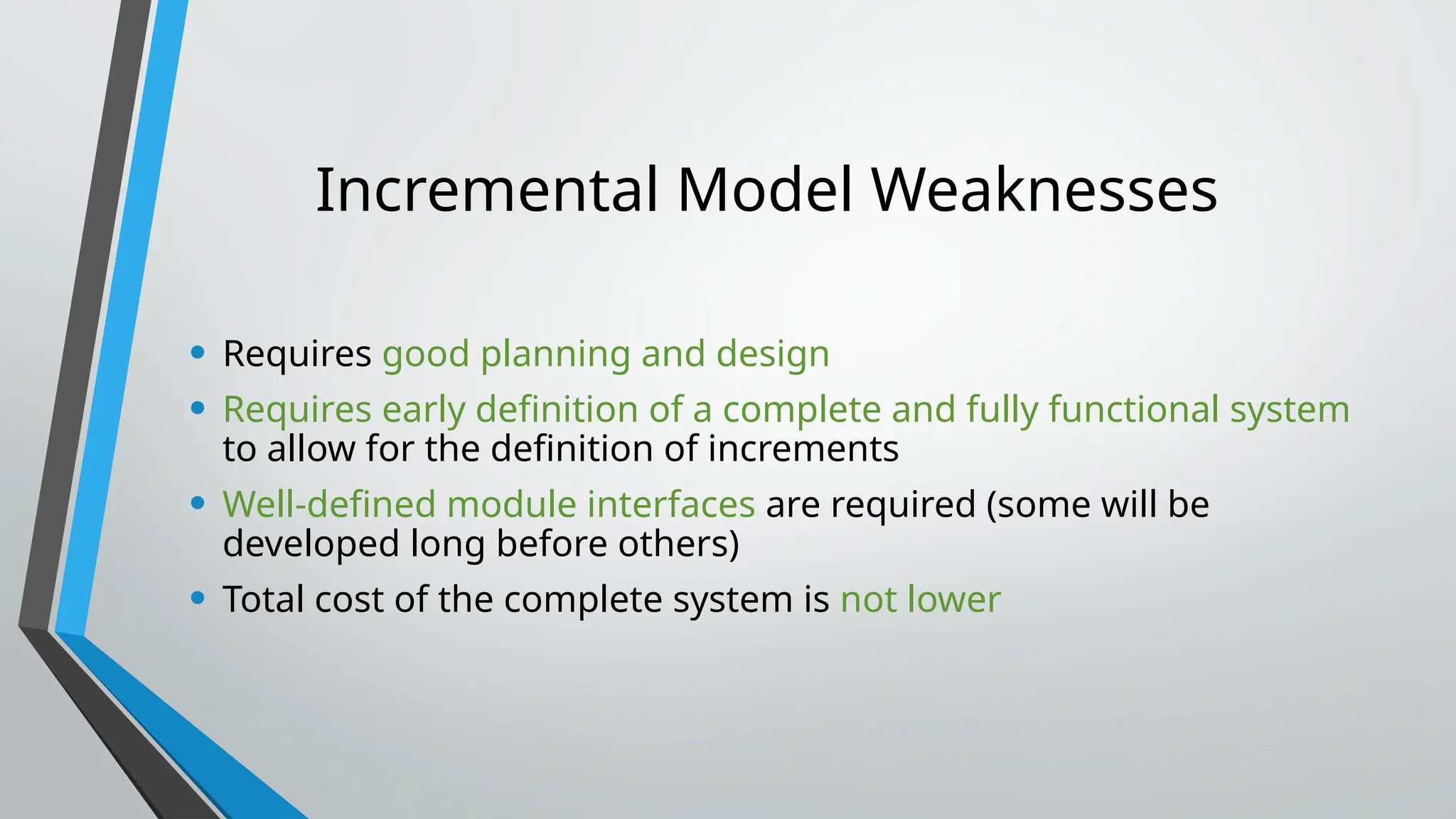 Incremental Model Weaknesses
• Requires good planning and design
• Requires early definition of a complete and fully functional system
to allow for the definition of increments
• Well-defined module interfaces are required (some will be
developed long before others)
• Total cost of the complete system is not lower
 