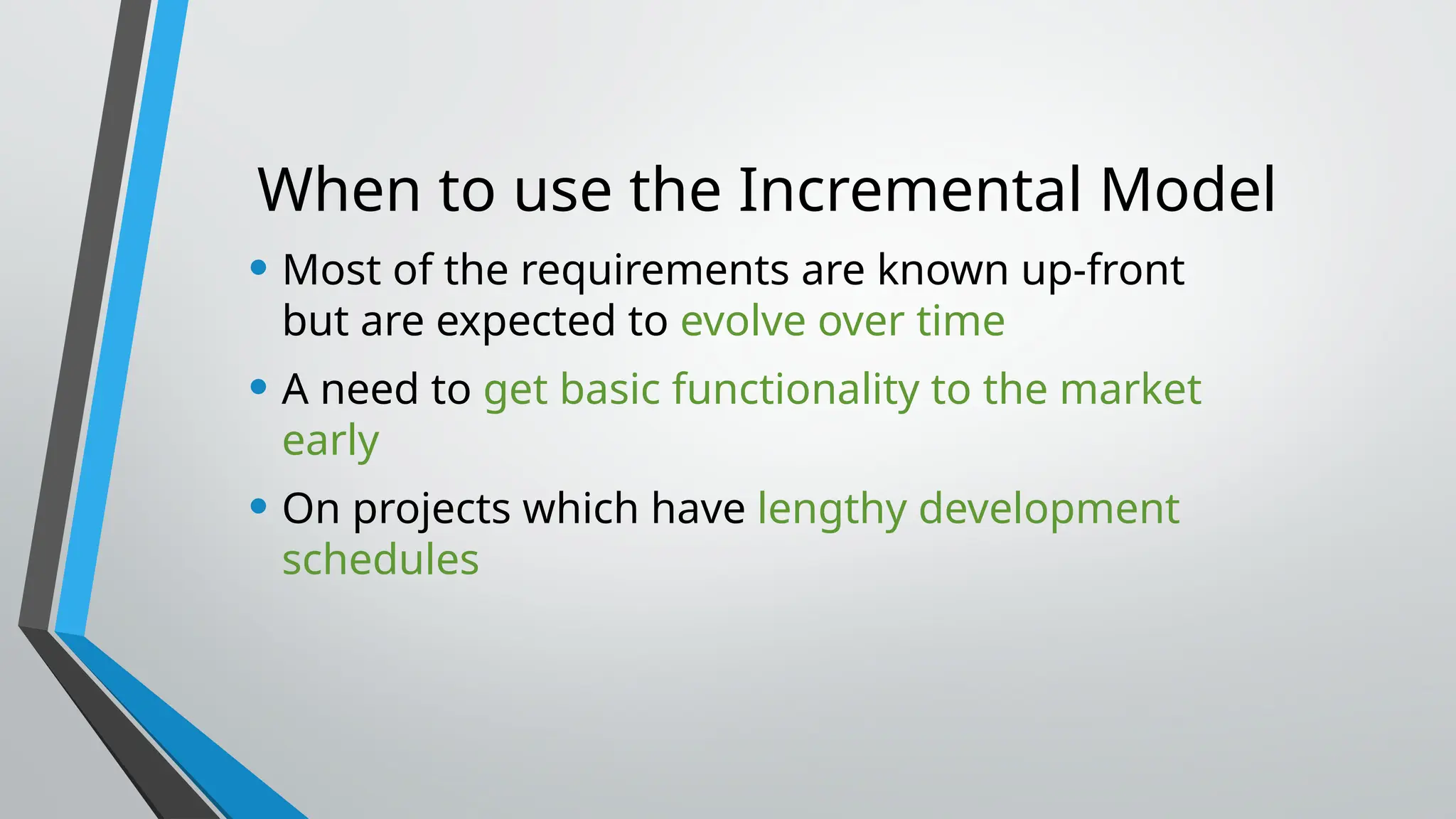 When to use the Incremental Model
• Most of the requirements are known up-front
but are expected to evolve over time
• A need to get basic functionality to the market
early
• On projects which have lengthy development
schedules
 