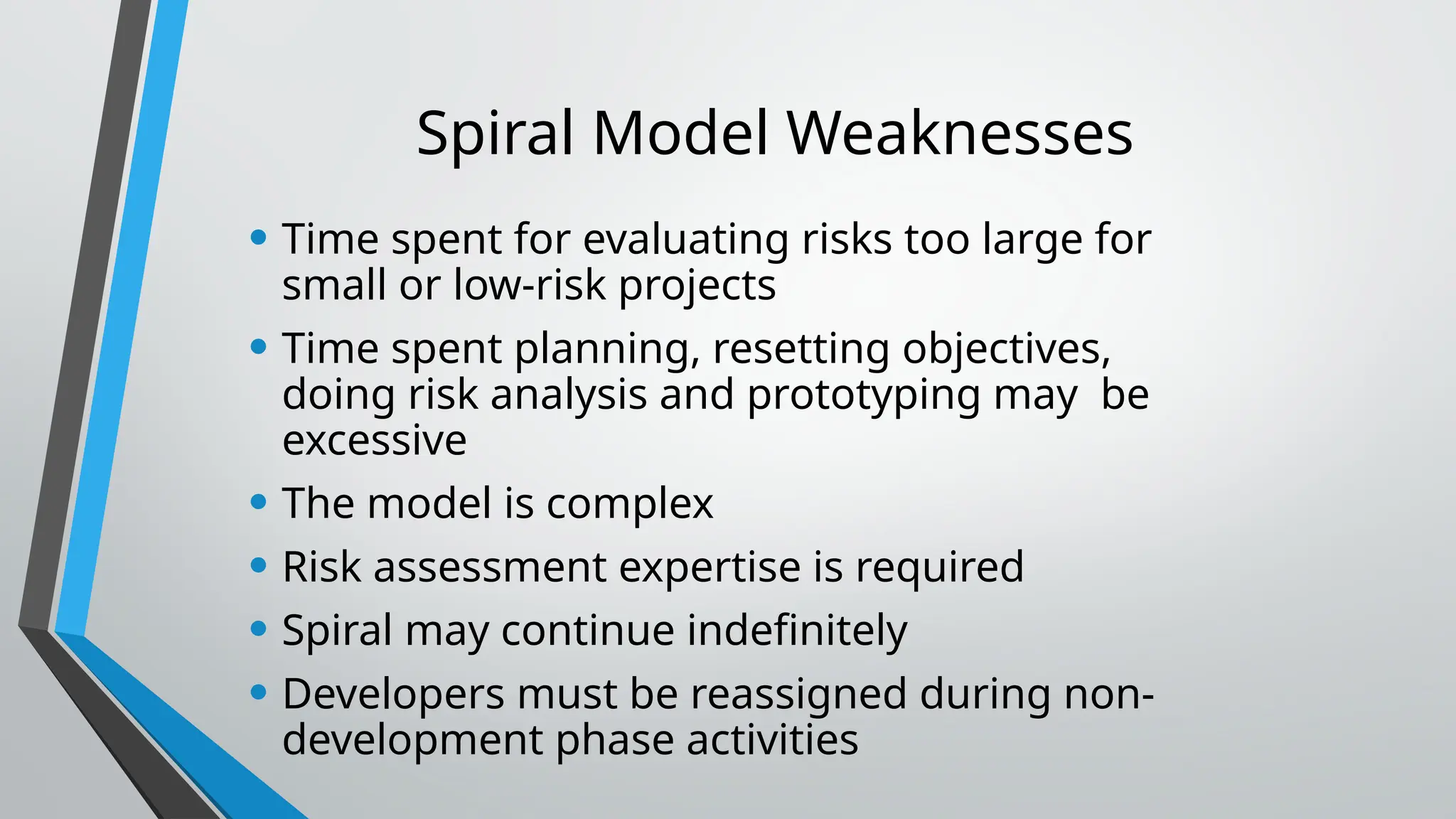 Spiral Model Weaknesses
• Time spent for evaluating risks too large for
small or low-risk projects
• Time spent planning, resetting objectives,
doing risk analysis and prototyping may be
excessive
• The model is complex
• Risk assessment expertise is required
• Spiral may continue indefinitely
• Developers must be reassigned during non-
development phase activities
 