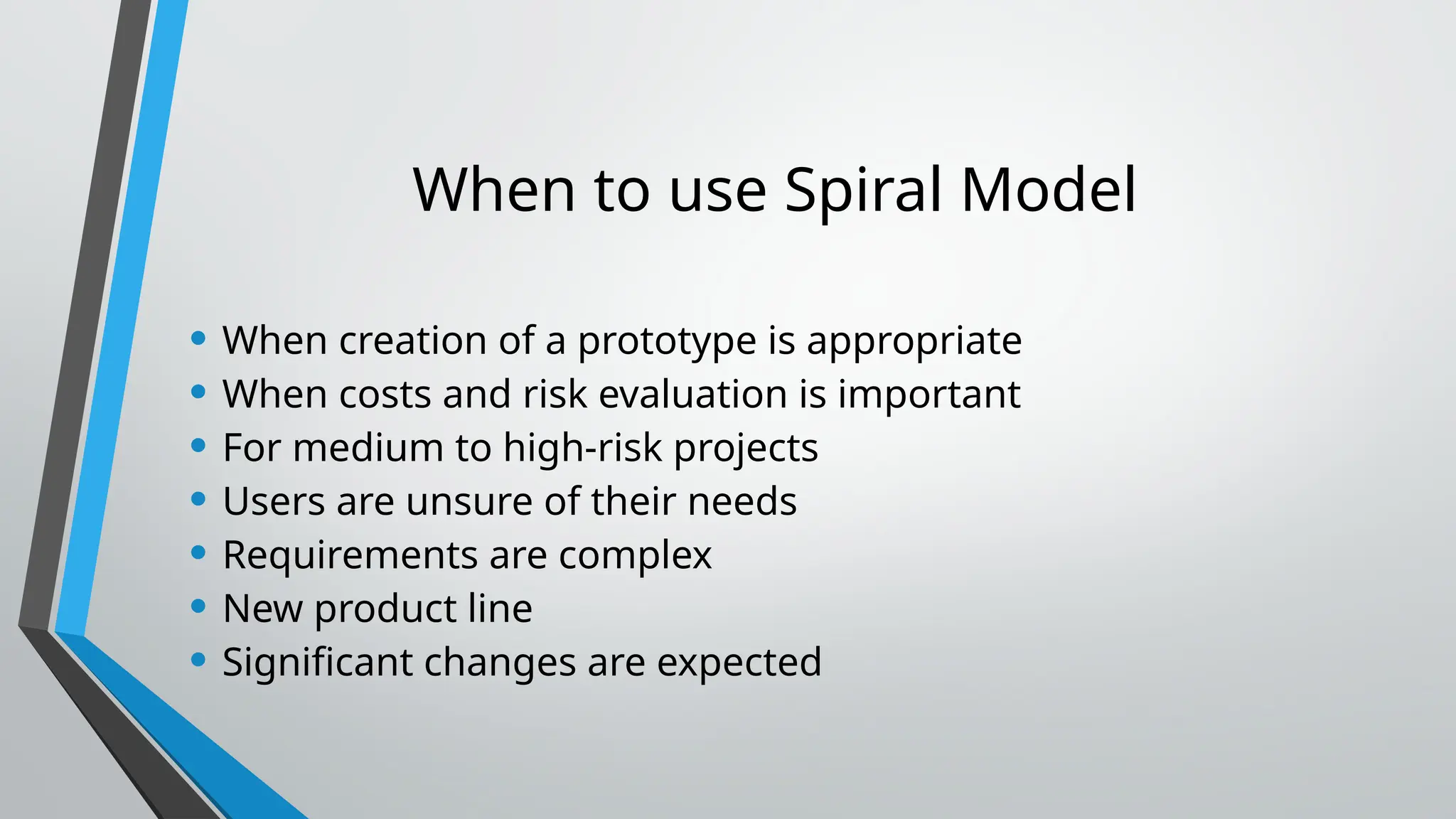 When to use Spiral Model
• When creation of a prototype is appropriate
• When costs and risk evaluation is important
• For medium to high-risk projects
• Users are unsure of their needs
• Requirements are complex
• New product line
• Significant changes are expected
 