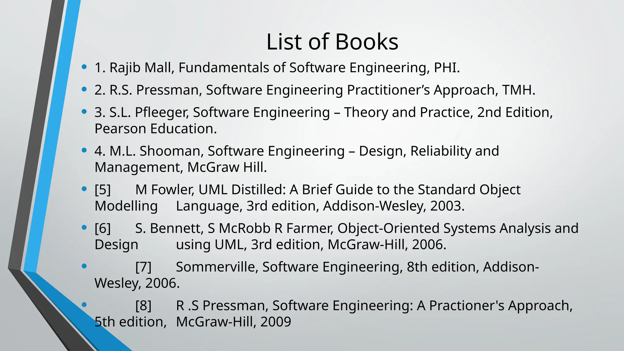 List of Books
• 1. Rajib Mall, Fundamentals of Software Engineering, PHI.
• 2. R.S. Pressman, Software Engineering Practitioner’s Approach, TMH.
• 3. S.L. Pfleeger, Software Engineering – Theory and Practice, 2nd Edition,
Pearson Education.
• 4. M.L. Shooman, Software Engineering – Design, Reliability and
Management, McGraw Hill.
• [5] M Fowler, UML Distilled: A Brief Guide to the Standard Object
Modelling Language, 3rd edition, Addison-Wesley, 2003.
• [6] S. Bennett, S McRobb R Farmer, Object-Oriented Systems Analysis and
Design using UML, 3rd edition, McGraw-Hill, 2006.
• [7] Sommerville, Software Engineering, 8th edition, Addison-
Wesley, 2006.
• [8] R .S Pressman, Software Engineering: A Practioner's Approach,
5th edition, McGraw-Hill, 2009
 