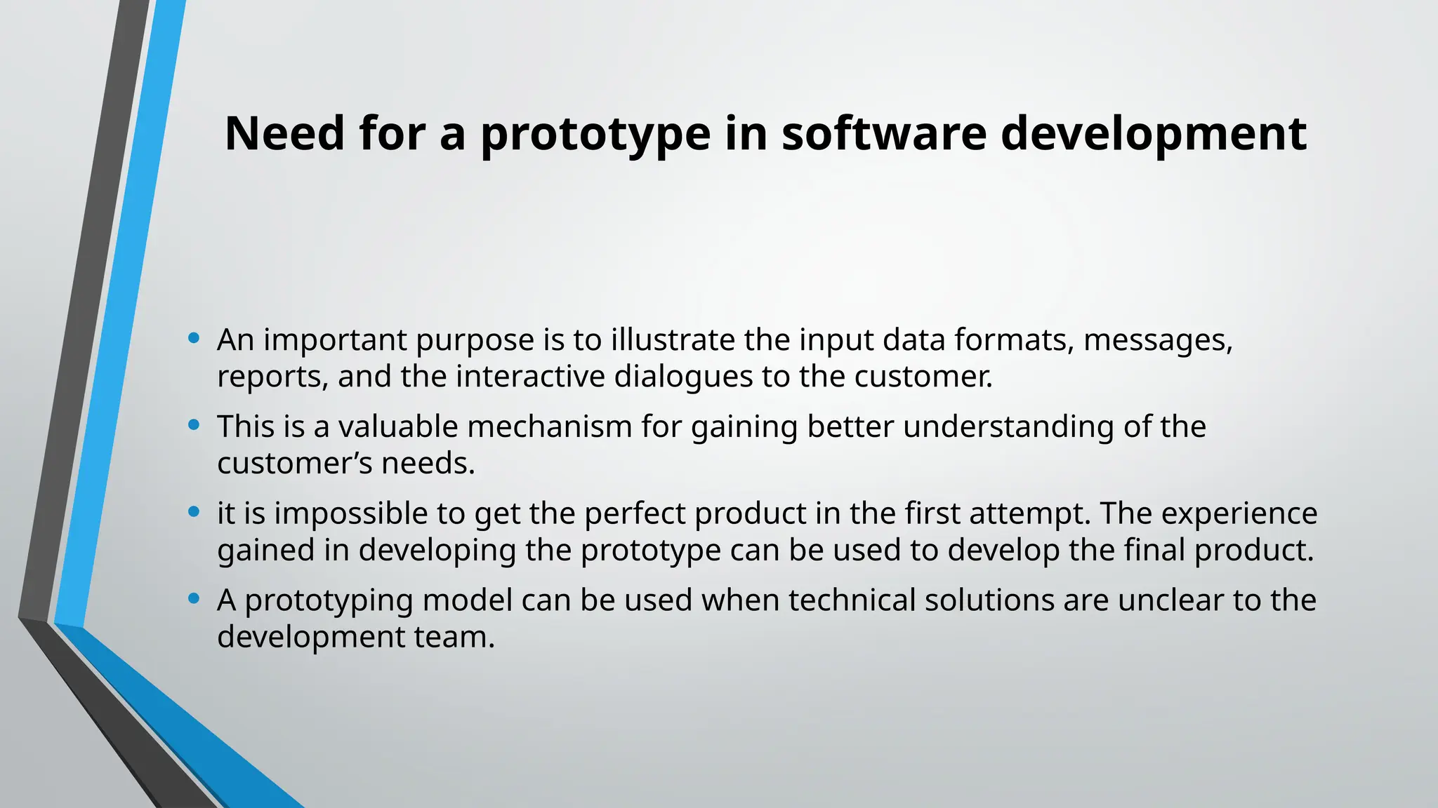 Need for a prototype in software development
• An important purpose is to illustrate the input data formats, messages,
reports, and the interactive dialogues to the customer.
• This is a valuable mechanism for gaining better understanding of the
customer’s needs.
• it is impossible to get the perfect product in the first attempt. The experience
gained in developing the prototype can be used to develop the final product.
• A prototyping model can be used when technical solutions are unclear to the
development team.
 