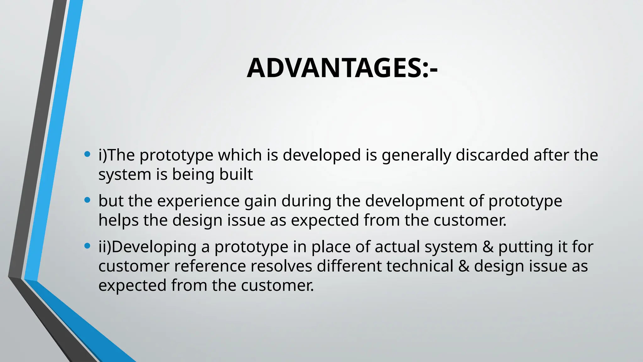 ADVANTAGES:-
• i)The prototype which is developed is generally discarded after the
system is being built
• but the experience gain during the development of prototype
helps the design issue as expected from the customer.
• ii)Developing a prototype in place of actual system & putting it for
customer reference resolves different technical & design issue as
expected from the customer.
 