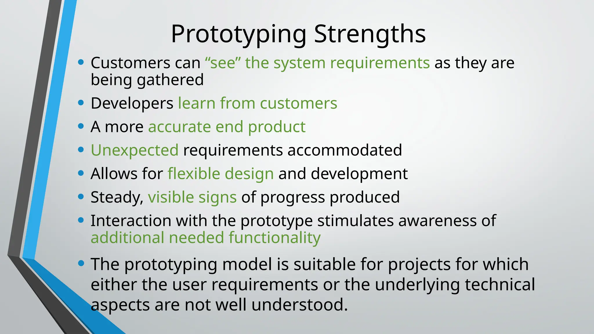Prototyping Strengths
• Customers can “see” the system requirements as they are
being gathered
• Developers learn from customers
• A more accurate end product
• Unexpected requirements accommodated
• Allows for flexible design and development
• Steady, visible signs of progress produced
• Interaction with the prototype stimulates awareness of
additional needed functionality
• The prototyping model is suitable for projects for which
either the user requirements or the underlying technical
aspects are not well understood.
 