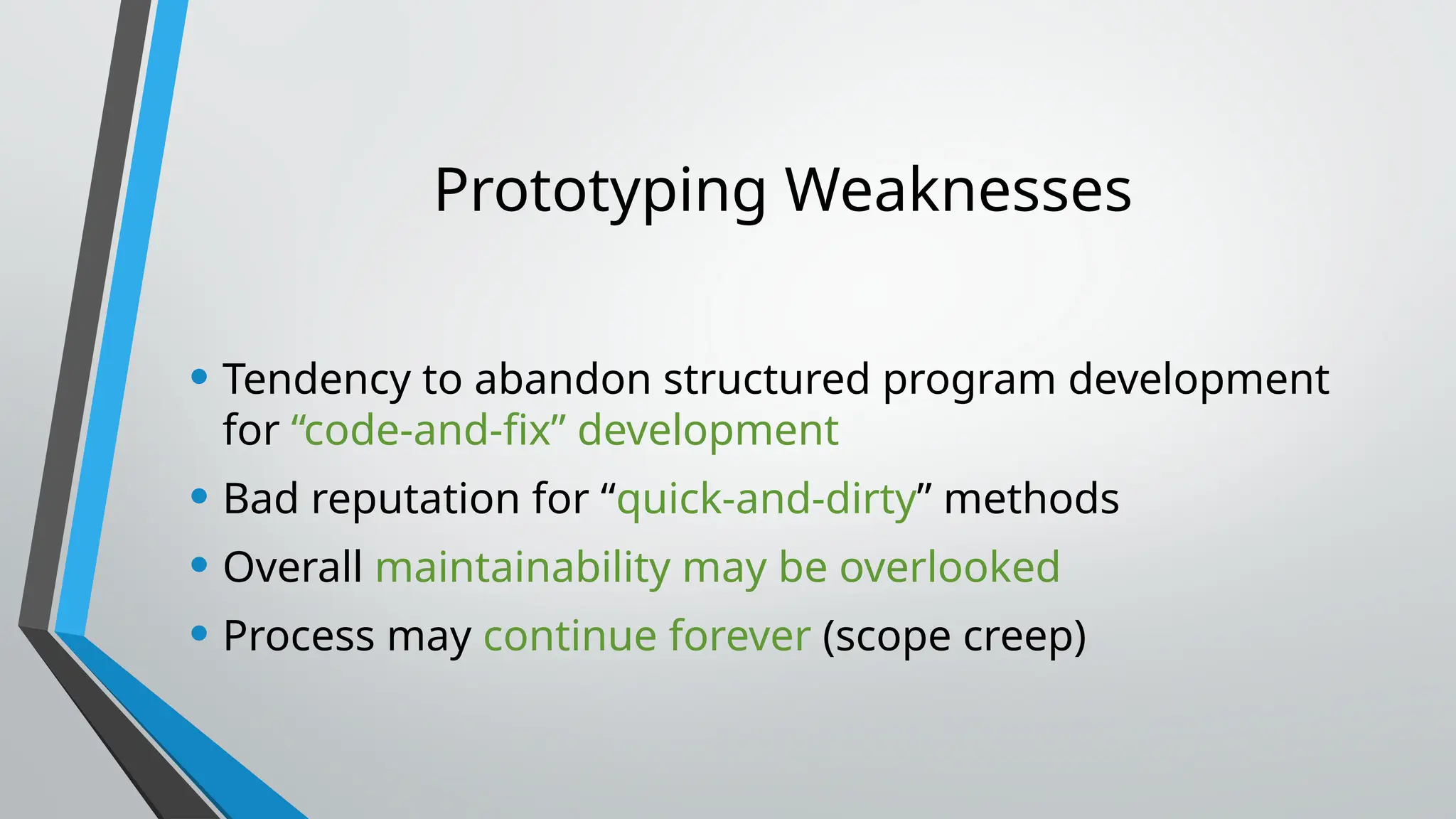 Prototyping Weaknesses
• Tendency to abandon structured program development
for “code-and-fix” development
• Bad reputation for “quick-and-dirty” methods
• Overall maintainability may be overlooked
• Process may continue forever (scope creep)
 