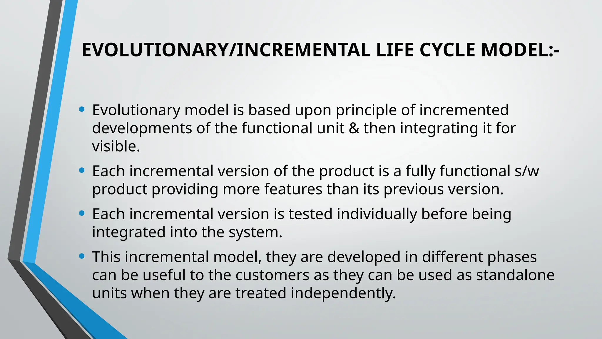 EVOLUTIONARY/INCREMENTAL LIFE CYCLE MODEL:-
• Evolutionary model is based upon principle of incremented
developments of the functional unit & then integrating it for
visible.
• Each incremental version of the product is a fully functional s/w
product providing more features than its previous version.
• Each incremental version is tested individually before being
integrated into the system.
• This incremental model, they are developed in different phases
can be useful to the customers as they can be used as standalone
units when they are treated independently.
 