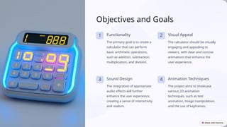 Objectives and Goals
1 Functionality
The primary goal is to create a
calculator that can perform
basic arithmetic operations,
such as addition, subtraction,
multiplication, and division.
2 Visual Appeal
The calculator should be visually
engaging and appealing to
viewers, with clear and concise
animations that enhance the
user experience.
3 Sound Design
The integration of appropriate
audio effects will further
enhance the user experience,
creating a sense of interactivity
and realism.
4 Animation Techniques
The project aims to showcase
various 2D animation
techniques, such as text
animation, image manipulation,
and the use of keyframes.
 