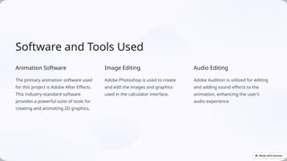 Software and Tools Used
Animation Software
The primary animation software used
for this project is Adobe After Effects.
This industry-standard software
provides a powerful suite of tools for
creating and animating 2D graphics.
Image Editing
Adobe Photoshop is used to create
and edit the images and graphics
used in the calculator interface.
Audio Editing
Adobe Audition is utilized for editing
and adding sound effects to the
animation, enhancing the user's
audio experience.
 