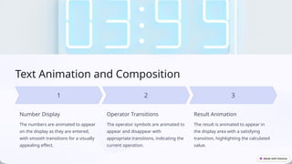 Text Animation and Composition
Number Display
The numbers are animated to appear
on the display as they are entered,
with smooth transitions for a visually
appealing effect.
Operator Transitions
The operator symbols are animated to
appear and disappear with
appropriate transitions, indicating the
current operation.
Result Animation
The result is animated to appear in
the display area with a satisfying
transition, highlighting the calculated
value.
 