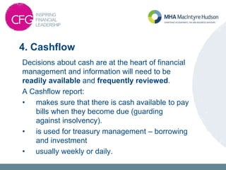 4. Cashflow
Decisions about cash are at the heart of financial
management and information will need to be
readily available and frequently reviewed.
A Cashflow report:
• makes sure that there is cash available to pay
bills when they become due (guarding
against insolvency).
• is used for treasury management – borrowing
and investment
• usually weekly or daily.
 