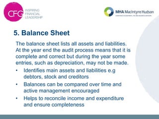 5. Balance Sheet
The balance sheet lists all assets and liabilities.
At the year end the audit process means that it is
complete and correct but during the year some
entries, such as depreciation, may not be made.
• Identifies main assets and liabilities e.g
debtors, stock and creditors
• Balances can be compared over time and
active management encouraged
• Helps to reconcile income and expenditure
and ensure completeness
 