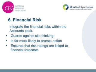 6. Financial Risk
Integrate the financial risks within the
Accounts pack.
• Guards against silo thinking
• Is far more likely to prompt action
• Ensures that risk ratings are linked to
financial forecasts
 