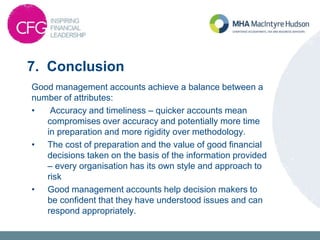 7. Conclusion
Good management accounts achieve a balance between a
number of attributes:
• Accuracy and timeliness – quicker accounts mean
compromises over accuracy and potentially more time
in preparation and more rigidity over methodology.
• The cost of preparation and the value of good financial
decisions taken on the basis of the information provided
– every organisation has its own style and approach to
risk
• Good management accounts help decision makers to
be confident that they have understood issues and can
respond appropriately.
 