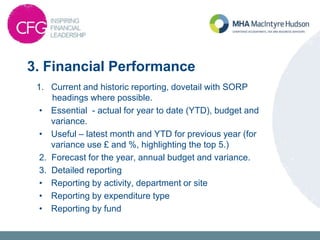 3. Financial Performance
1. Current and historic reporting, dovetail with SORP
headings where possible.
• Essential - actual for year to date (YTD), budget and
variance.
• Useful – latest month and YTD for previous year (for
variance use £ and %, highlighting the top 5.)
2. Forecast for the year, annual budget and variance.
3. Detailed reporting
• Reporting by activity, department or site
• Reporting by expenditure type
• Reporting by fund
 