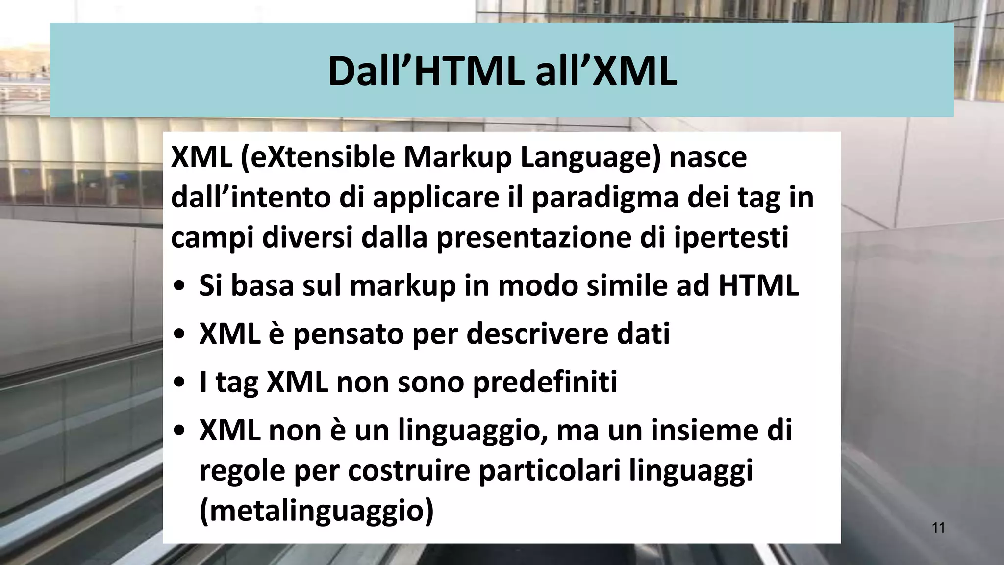 Dall’HTML all’XML
XML (eXtensible Markup Language) nasce
dall’intento di applicare il paradigma dei tag in
campi diversi dalla presentazione di ipertesti
• Si basa sul markup in modo simile ad HTML
• XML è pensato per descrivere dati
• I tag XML non sono predefiniti
• XML non è un linguaggio, ma un insieme di
  regole per costruire particolari linguaggi
  (metalinguaggio)                                  11
 