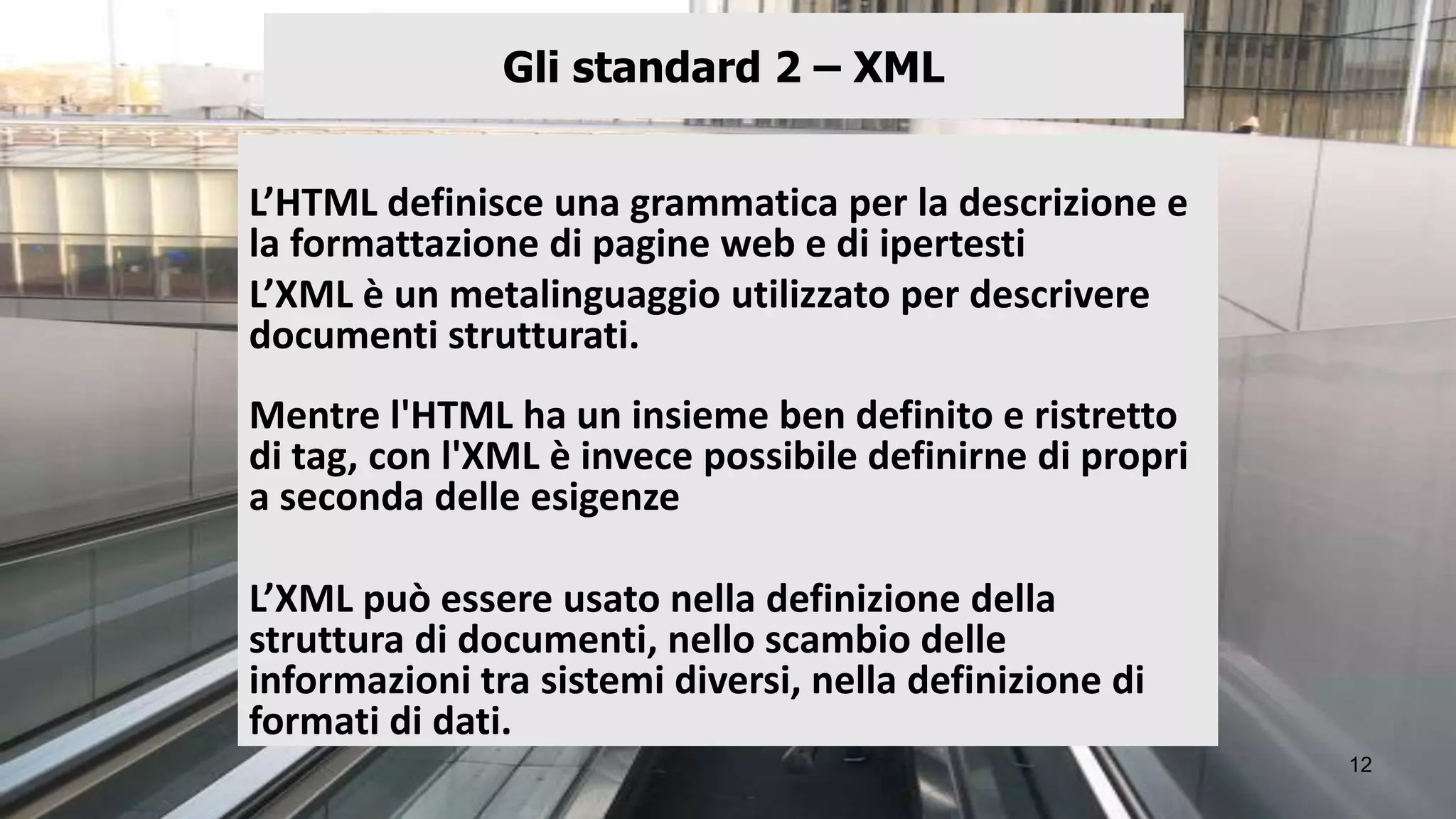 Gli standard 2 – XML


L’HTML definisce una grammatica per la descrizione e
la formattazione di pagine web e di ipertesti
L’XML è un metalinguaggio utilizzato per descrivere
documenti strutturati.
Mentre l'HTML ha un insieme ben definito e ristretto
di tag, con l'XML è invece possibile definirne di propri
a seconda delle esigenze

L’XML può essere usato nella definizione della
struttura di documenti, nello scambio delle
informazioni tra sistemi diversi, nella definizione di
formati di dati.
                                                           12
 