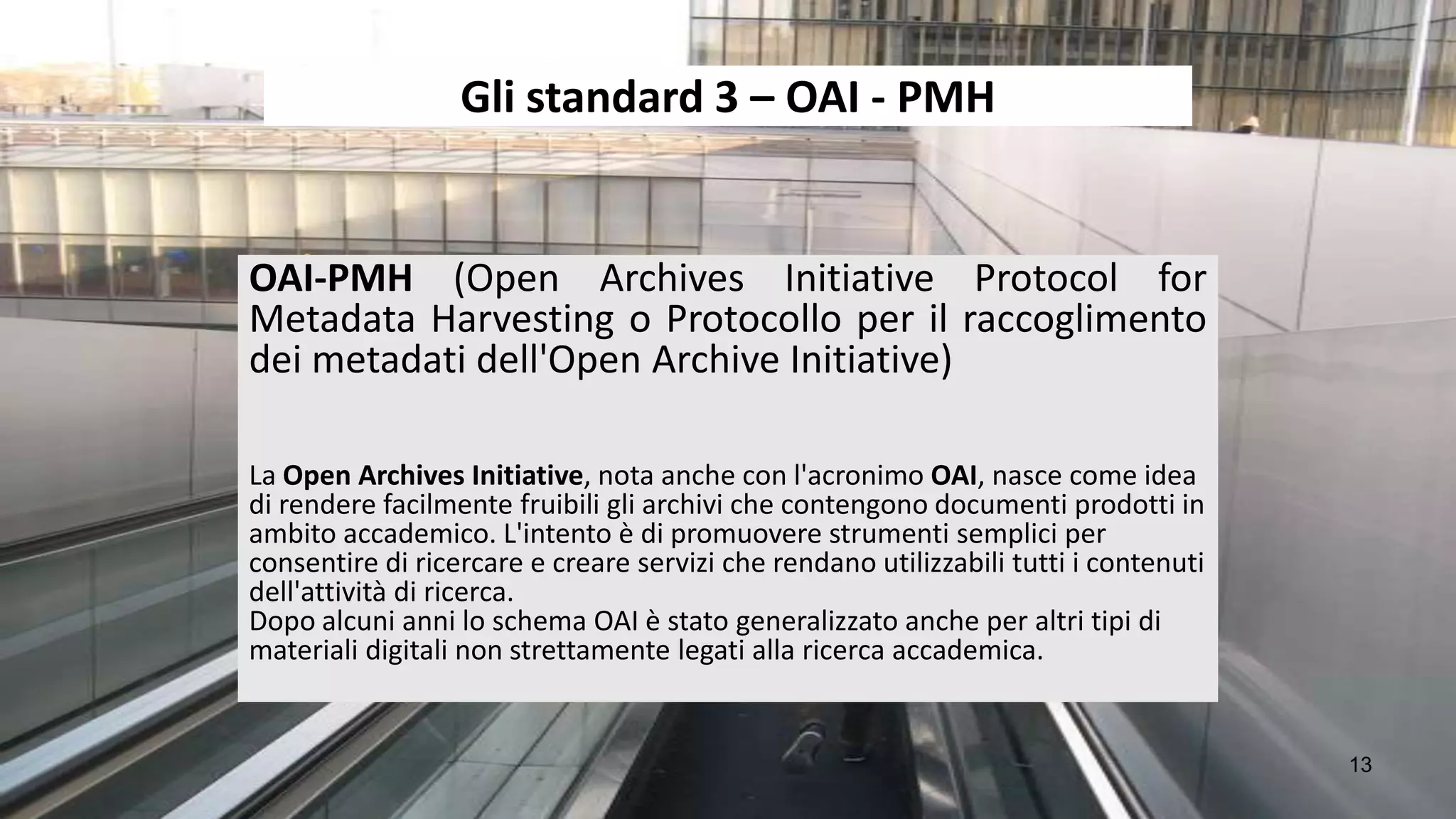 Gli standard 3 – OAI - PMH


OAI-PMH (Open Archives Initiative Protocol for
Metadata Harvesting o Protocollo per il raccoglimento
dei metadati dell'Open Archive Initiative)

La Open Archives Initiative, nota anche con l'acronimo OAI, nasce come idea
di rendere facilmente fruibili gli archivi che contengono documenti prodotti in
ambito accademico. L'intento è di promuovere strumenti semplici per
consentire di ricercare e creare servizi che rendano utilizzabili tutti i contenuti
dell'attività di ricerca.
Dopo alcuni anni lo schema OAI è stato generalizzato anche per altri tipi di
materiali digitali non strettamente legati alla ricerca accademica.


                                                                                      13
 