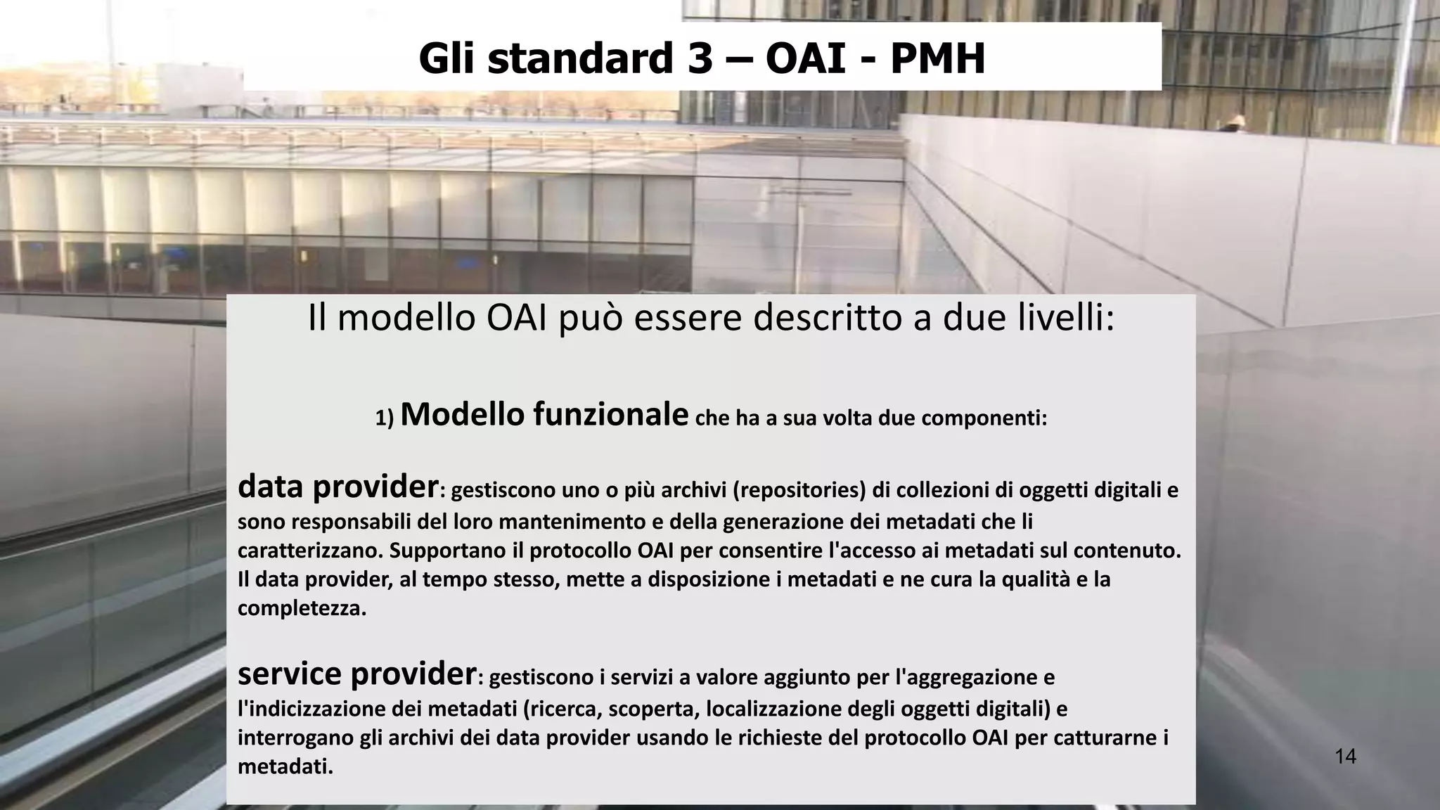Gli standard 3 – OAI - PMH




       Il modello OAI può essere descritto a due livelli:

              1) Modello      funzionale che ha a sua volta due componenti:

data provider: gestiscono uno o più archivi (repositories) di collezioni di oggetti digitali e
sono responsabili del loro mantenimento e della generazione dei metadati che li
caratterizzano. Supportano il protocollo OAI per consentire l'accesso ai metadati sul contenuto.
Il data provider, al tempo stesso, mette a disposizione i metadati e ne cura la qualità e la
completezza.

service provider: gestiscono i servizi a valore aggiunto per l'aggregazione e
l'indicizzazione dei metadati (ricerca, scoperta, localizzazione degli oggetti digitali) e
interrogano gli archivi dei data provider usando le richieste del protocollo OAI per catturarne i
metadati.                                                                                           14
 