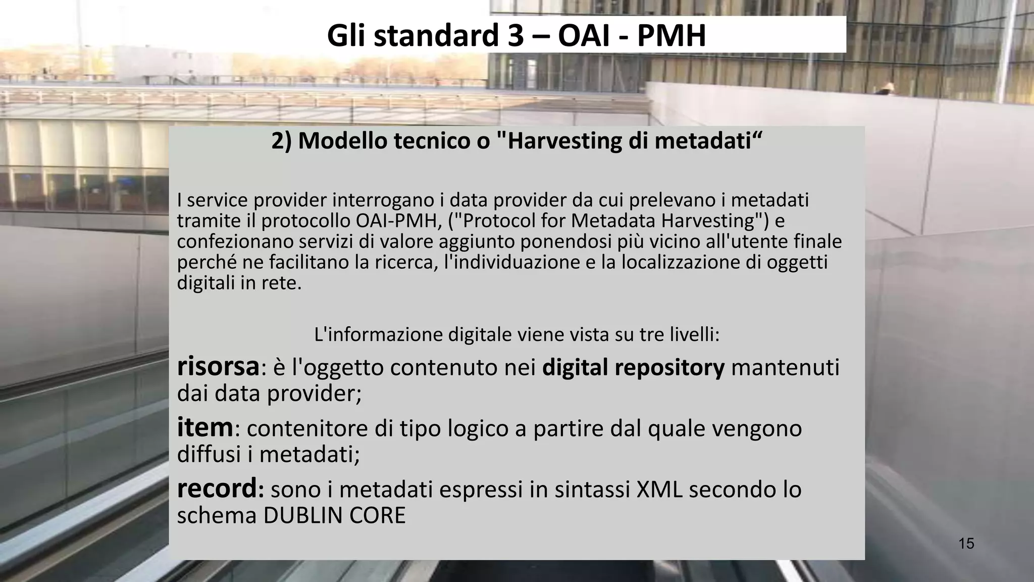 Gli standard 3 – OAI - PMH

           2) Modello tecnico o "Harvesting di metadati“

I service provider interrogano i data provider da cui prelevano i metadati
tramite il protocollo OAI-PMH, ("Protocol for Metadata Harvesting") e
confezionano servizi di valore aggiunto ponendosi più vicino all'utente finale
perché ne facilitano la ricerca, l'individuazione e la localizzazione di oggetti
digitali in rete.

                L'informazione digitale viene vista su tre livelli:
risorsa: è l'oggetto contenuto nei digital repository mantenuti
dai data provider;
item: contenitore di tipo logico a partire dal quale vengono
diffusi i metadati;
record: sono i metadati espressi in sintassi XML secondo lo
schema DUBLIN CORE
                                                                                   15
 