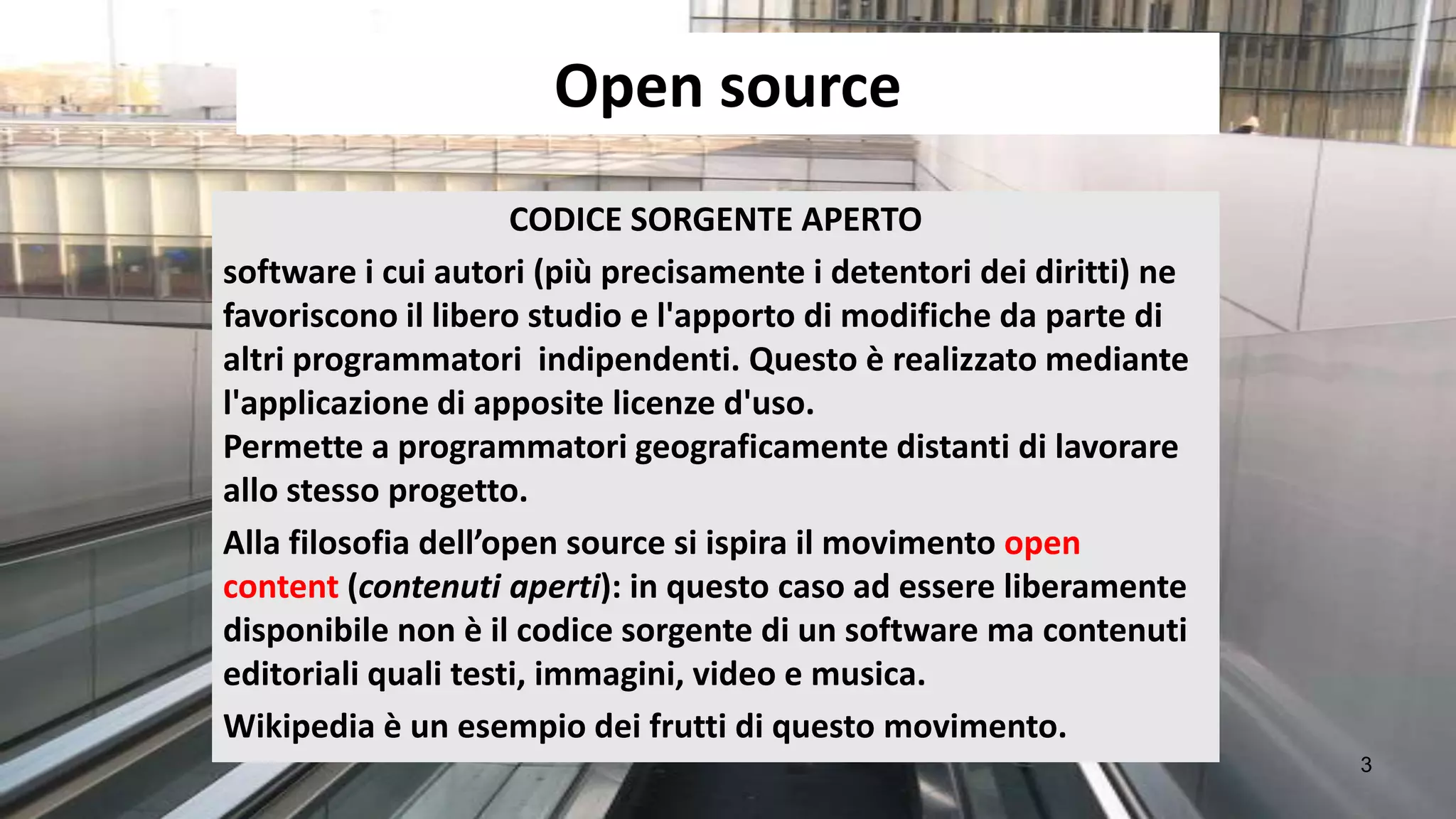 Open source
                     CODICE SORGENTE APERTO
software i cui autori (più precisamente i detentori dei diritti) ne
favoriscono il libero studio e l'apporto di modifiche da parte di
altri programmatori indipendenti. Questo è realizzato mediante
l'applicazione di apposite licenze d'uso.
Permette a programmatori geograficamente distanti di lavorare
allo stesso progetto.
Alla filosofia dell’open source si ispira il movimento open
content (contenuti aperti): in questo caso ad essere liberamente
disponibile non è il codice sorgente di un software ma contenuti
editoriali quali testi, immagini, video e musica.
Wikipedia è un esempio dei frutti di questo movimento.
                                                                      3
 